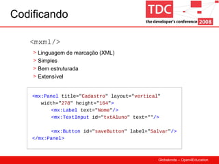 Codificando <mx:Panel  title=" Cadastro " layout=" vertical "  width=" 278 " height=" 164 " > <mx:Label  text=" Nome " /> <mx:TextInput  id=" txtAluno " text="" /> <mx:Button  id=" saveButton " label=" Salvar " />  </mx:Panel> <mxml/> Linguagem de marcação (XML) Simples Bem estruturada Extensível 