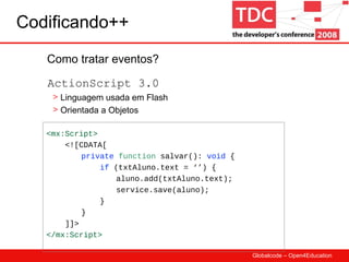 Codificando++ Como tratar eventos? <mx:Script> <![CDATA[ private   function  salvar():  void  {   if  (txtAluno.text = ‘’) { aluno.add(txtAluno.text); service.save(aluno);   } } ]]> </mx:Script> Linguagem usada em Flash Orientada a Objetos ActionScript 3.0 