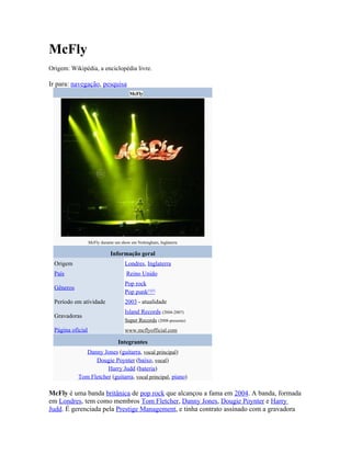 McFly
Origem: Wikipédia, a enciclopédia livre.

Ir para: navegação, pesquisa
                                        McFly




                   McFly durante um show em Nottingham, Inglaterra

                              Informação geral
  Origem                              Londres, Inglaterra
  País                                 Reino Unido
                                      Pop rock
  Gêneros
                                      Pop punk[1][2]
  Período em atividade                2003 - atualidade
                                      Island Records (2004-2007)
  Gravadoras
                                      Super Records (2008-presente)
  Página oficial                      www.mcflyofficial.com

                                  Integrantes
               Danny Jones (guitarra, vocal principal)
                  Dougie Poynter (baixo, vocal)
                       Harry Judd (bateria)
            Tom Fletcher (guitarra, vocal principal, piano)

McFly é uma banda britânica de pop rock que alcançou a fama em 2004. A banda, formada
em Londres, tem como membros Tom Fletcher, Danny Jones, Dougie Poynter e Harry
Judd. É gerenciada pela Prestige Management, e tinha contrato assinado com a gravadora
 