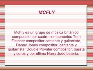 MCFLY



    McFly es un grupo de música británico
  compuesto por cuatro componentes Tom
  Fletcher compositor cantante y guitarrista,
      Danny Jones compositor, cantante y
guitarrista, Dougie Poynter compositor, bajista
    y coros y por último Harry Judd batería.
 