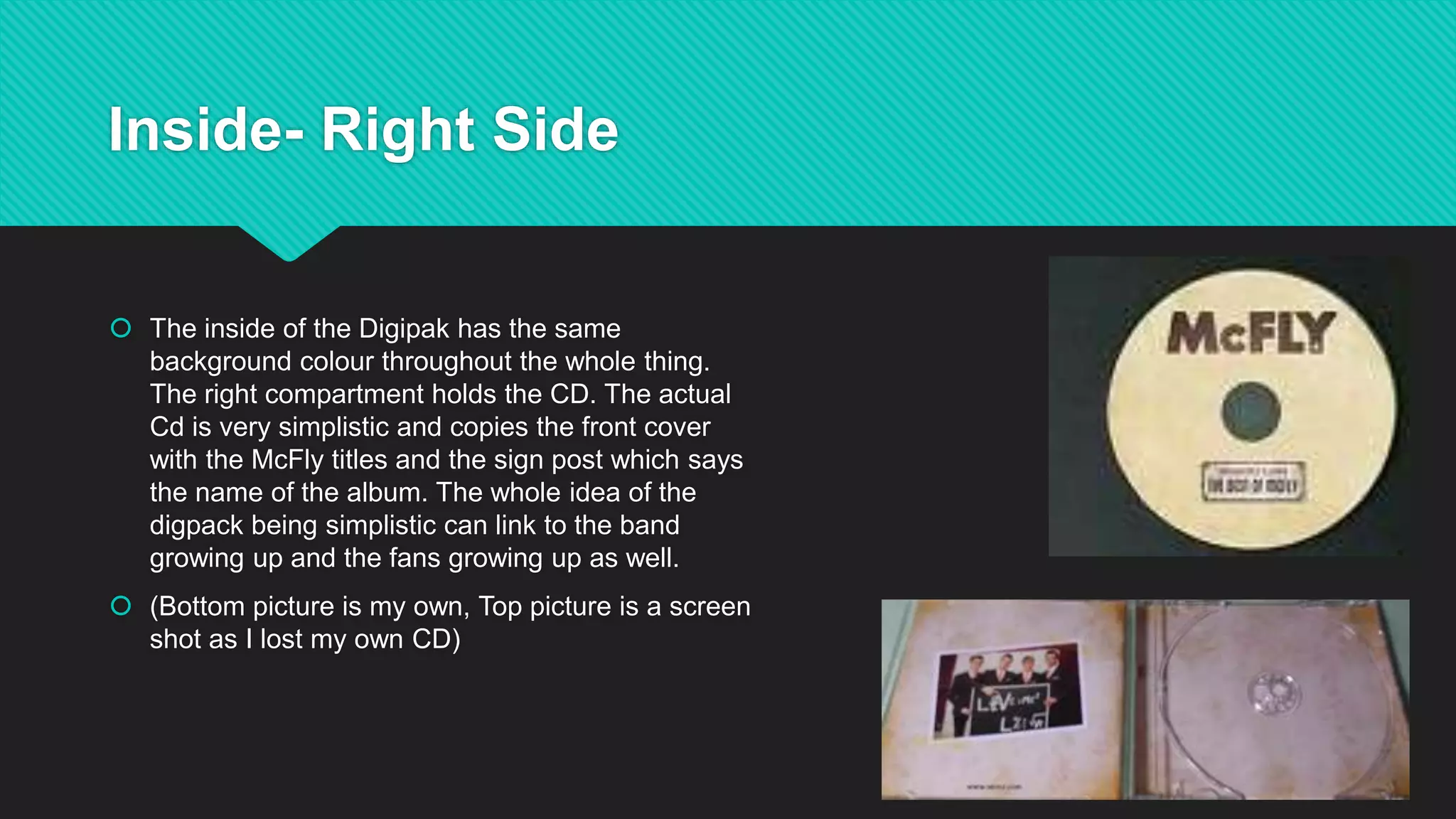 Inside- Right Side
 The inside of the Digipak has the same
background colour throughout the whole thing.
The right compartment holds the CD. The actual
Cd is very simplistic and copies the front cover
with the McFly titles and the sign post which says
the name of the album. The whole idea of the
digpack being simplistic can link to the band
growing up and the fans growing up as well.
 (Bottom picture is my own, Top picture is a screen
shot as I lost my own CD)
 