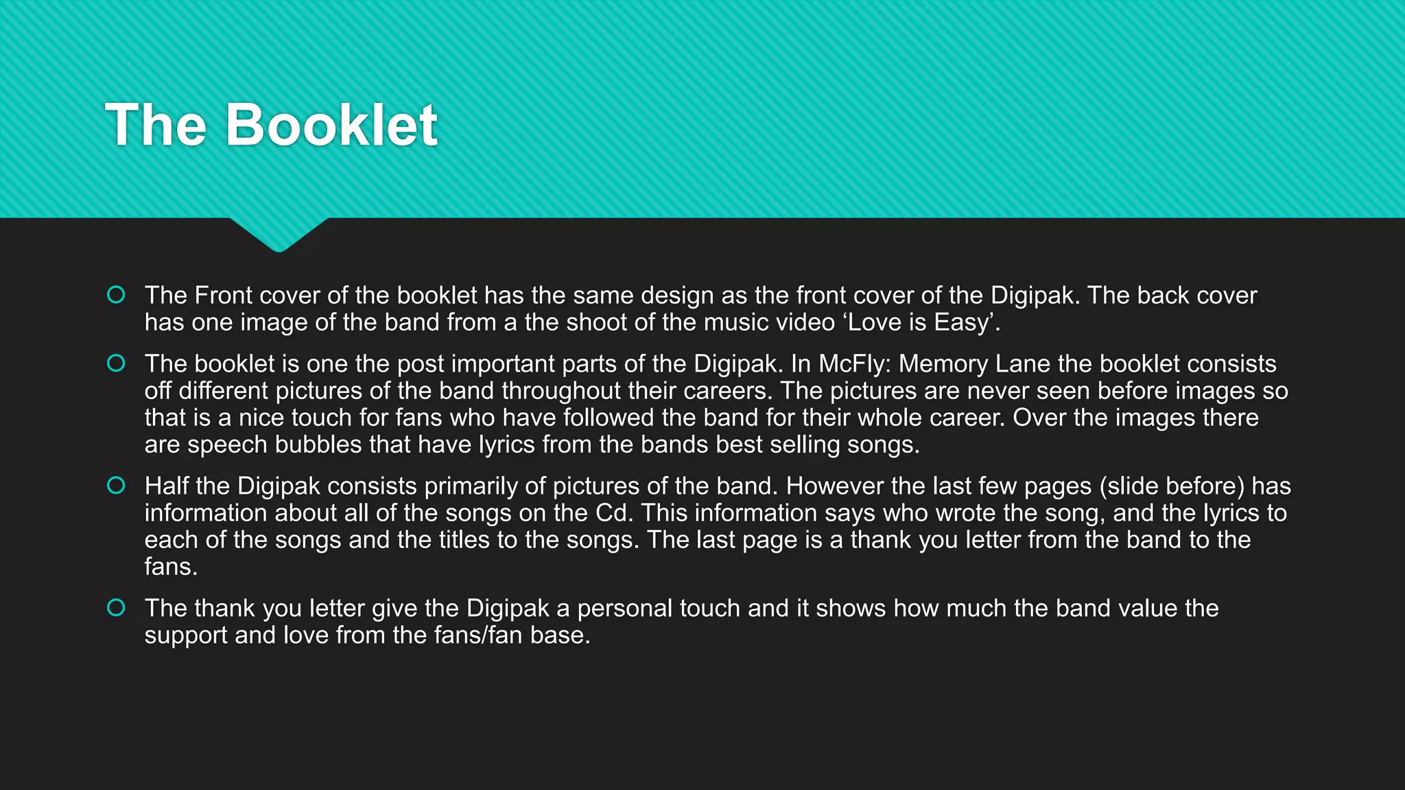 The Booklet
 The Front cover of the booklet has the same design as the front cover of the Digipak. The back cover
has one image of the band from a the shoot of the music video ‘Love is Easy’.
 The booklet is one the post important parts of the Digipak. In McFly: Memory Lane the booklet consists
off different pictures of the band throughout their careers. The pictures are never seen before images so
that is a nice touch for fans who have followed the band for their whole career. Over the images there
are speech bubbles that have lyrics from the bands best selling songs.
 Half the Digipak consists primarily of pictures of the band. However the last few pages (slide before) has
information about all of the songs on the Cd. This information says who wrote the song, and the lyrics to
each of the songs and the titles to the songs. The last page is a thank you letter from the band to the
fans.
 The thank you letter give the Digipak a personal touch and it shows how much the band value the
support and love from the fans/fan base.
 