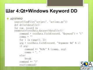 Шаг 4:Qt+Windows Keyword DD
   драйвер
      source(findFile("scripts", "actions.py"))
      def drive(datafile):
      for row, record in
      enumerate(testData.dataset(datafile)):
          command = testData.field(record, "Keyword") + "("
          comma = ""
          for i in range(1, 5):
          arg = testData.field(record, "Argument %d" % i)
          if arg:
              command += "%s%r" % (comma, arg)
              comma = ", "
          else:
              break
          command += ")"
          eval(command)
 