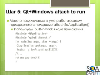 Шаг 5: Qt+Windows attach to run
 Можноподключаться к уже работающему
 приложению с помощью attachToApplication()
    Используем built-in-hook в коде приложения
     #include <QApplication>
     #include "qtbuiltinhook.h"
     int main(int argc, char **argv) {
       QApplication app(argc, argv);
       Squish::allowAttaching(11233);
     //...
     return app.exec();
     }
 