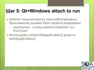 Шаг 5: Qt+Windows attach to run
 Можноподключаться к уже работающему
 Приложение должно быть зарегистрировано
  •   squishserver --config addAttachableAUT aut
      [host:]port
 Используем   attachToApplication() вместо
 startApplication()
 
