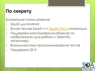 По секрету
Ближайшие планы развития
1. Squish для Android
2. Более тесная Squish <-> Squish Coco интеграция
3. Поддержка распознавания объектов по
   изображению (для работы с OpenGL,
   например)
4. Визуальный язык программирования тестов
5. Поддержка Qt 5
 