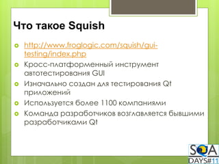 Что такое Squish
   http://www.froglogic.com/squish/gui-
    testing/index.php
   Кросс-платформенный инструмент
    автотестирования GUI
   Изначально создан для тестирования Qt
    приложений
   Используется более 1100 компаниями
   Команда разработчиков возглавляется бывшими
    разработчиками Qt
 