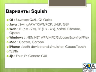 Варианты Squish
 Qt  : Включая QML, Qt Quick
 Java : Swing/AWT/SWT/RCP, JNLP, GEF
 Web : IE (6.x - 9.x), FF (1.x - 4.x), Safari, Chrome,
  Opera
 Windows : .NET/.NET WPF/MFC/Sybase/Exontrol/Plex
 Mac : Cocoa, Carbon
 iPhone : both device and simulator, CocoaTouch
 Tcl/Tk
 4js : Four J’s Genero GUI
 