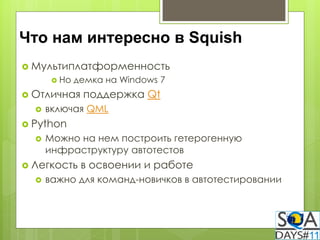 Что нам интересно в Squish
 Мультиплатформенность
        Но   демка на Windows 7
 Отличная     поддержка Qt
     включая QML
 Python
     Можно на нем построить гетерогенную
      инфраструктуру автотестов
 Легкость     в освоении и работе
     важно для команд-новичков в автотестировании
 