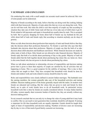 V SUMMARY AND CONCLUSION
On conducting this study with a small sample size accurate result cannot be achieved. But view
of some people can be understood.
Majority of female according to the study, believe that they are doing work like cooking, helping
child with their homework. Majority of male admit this that my wives are doing that work. They
can do well that work. But when the child is sick then majority of couple say that according to
situation they take care of child. Some male tell that my wives take care of child when it get ill.
Work related to bill payments and repair in household are usually done by male. This is accepted
by both. But in grocery shopping for home about half of female say my husband do this job
while about half of male and female reply that according to situation anybody can do shop of
grocery.
When we talk about decision about profession then majority of male and female believe that they
take the decision about their profession themselves. No female is such that who says that their
husbands take decision about their profession. Majority of couple say that the both of us take
decision about child education and healthcare and doctor. While financial decisions are made by
either male or both of them. Only female are not allowed to take financial decision. Majority of
female reply that both of us decide about purchasing of day to day goods. Majority of male nd
female admit that the both together decide about purchasing big values like car, home etc. there
is also some female who has not power to decide about purchasing big values.
When we talk about satisfaction in relationship, division of responsibility and decision making
power that is given to them then majority of couple are satisfied by the all activities that are
happening in home. This is a good symptom for the stability of marriage. This is due to their
values that are taught to them. They have accepted that household work should be done by
female and outdoor work and work related to money should be done by male.
Roles and responsibilities were clearly defined in ancient Indian marriages. The husbands were
the earning members; the women generally take care of the household activities and rearing
children. Decision making power of the house generally stayed with the males. In modern time
female are educated and working. But the values that are given to male and female by their
family are in spite of work female have to do all household work. In patriarchal society
household work that is done by female are usually considered inferior. In many Indian families
till today, women equally share economic burden of families but, they are actually without any
decision making power.
So my research conclude that we can only try to change the value of young adult but it may leads
to conflict. But we can teach to next generation that everybody should be self depend. If earning
is important for life then household work are equally important. Female should be taught their
rights of share of responsibility and decision making. Numbers of divorce cases are increasing
day by day in view of that need of good family counselor are increasing.
 