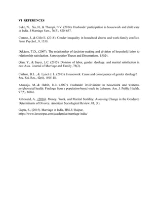 VI REFERENCES
Luke, N., Xu, H., & Thampi, B.V. (2014). Husbands’ participation in housework and child care
in India. J Marriage Fam., 76(3), 620–637.
Cerrato, J., & Cifre E. (2018). Gender inequality in household chores and work-family conflict.
Front Psychol., 9, 1330.
Dekkers, T.D., (2007). The relationship of decision-making and division of household labor to
relationship satisfaction. Retrospective Theses and Dissertations. 15024.
Qian, Y., & Sayer, L.C. (2015). Division of labor, gender ideology, and marital satisfaction in
east Asia. Journal of Marriage and Family, 78(2).
Carlson, D.L. , & Lynch J. L. (2013). Housework: Cause and consequence of gender ideology?
Soc. Sci. Res., 42(6), 1505-18.
Khawaja, M., & Habib, R.R. (2007). Husbands' involvement in housework and women's
psychosocial health: Findings from a population-based study in Lebanon. Am. J. Public Health,
97(5), 860-6.
Killewald, A. (2016). Money, Work, and Marital Stability: Assessing Change in the Gendered
Determinants of Divorce. American Sociological Review, 81, (4).
Gupta, S., (2015). Marriage in India, HNLU Raipur,
https://www.lawctopus.com/academike/marriage-india/
 
