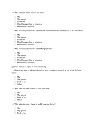 10. Who take care when child is not well?
 Me
 My spouse
 Paid help
 Flexible according to situation
 Other family member
11. Who is usually responsible for the work related repair and maintenance of the household?
 Me
 My spouse
 Paid help
 Flexible according to situation
 Other family member
12. Who is usually responsible for the bill payments?
 Me
 My spouse
 Paid help
 Flexible according to situation
 Other family member
Question related to rights of decision making
13. If there is a need to take decision about your profession who will be the prime decision
maker
 Me
 My spouse
 Both of us
 Other
14. Who takes decision related to child education?
 Me
 My spouse
 Both of us
 Other
15. Who takes decision related to health care and doctor?
 Me
 My spouse
 Both of us
 