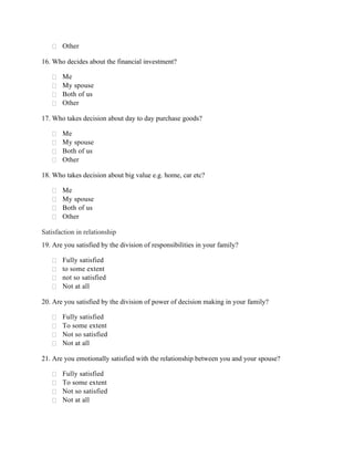  Other
16. Who decides about the financial investment?
 Me
 My spouse
 Both of us
 Other
17. Who takes decision about day to day purchase goods?
 Me
 My spouse
 Both of us
 Other
18. Who takes decision about big value e.g. home, car etc?
 Me
 My spouse
 Both of us
 Other
Satisfaction in relationship
19. Are you satisfied by the division of responsibilities in your family?
 Fully satisfied
 to some extent
 not so satisfied
 Not at all
20. Are you satisfied by the division of power of decision making in your family?
 Fully satisfied
 To some extent
 Not so satisfied
 Not at all
21. Are you emotionally satisfied with the relationship between you and your spouse?
 Fully satisfied
 To some extent
 Not so satisfied
 Not at all
 