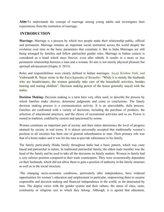 Aim-To understands the concept of marriage among young adults and investigates their
expectations from the institution of marriage.
INTRODUCTION
Marriage- Marriage is a process by which two people make their relationship public, official
and permanent. Marriage remains an important social institution across the world despite the
evolution over time in the basic parameters that constitute it. But in India Marriages are still
being arranged by families and follow patriarchal gender roles. Marriage in Indian context is
considered as a bond which stays forever, even after rebirth. It results in a more or less
permanent relationship between a man and a woman. Its aim is not merely physical pleasure but
spiritual advancement (Gupta, S. 2015).
Roles and responsibilities were clearly defined in Indian marriages. Jayaji Krishna Nath, and
Vishwarath R. Nayar wrote in the Encyclopaedia of Sexuality: “While it is mostly the husbands
who are breadwinners, the women generally take care of the household activities, besides
bearing and rearing children”. Decision making power of the house generally stayed with the
males.
Decision Making- Decision making is a term here very often used, to describe the process by
which families make choices, determine judgments and come to conclusions. The family
decision making process is a communication activity. It is an unavoidable, daily process.
Families are confronted with a variety of decisions, including the purchase of products, the
selection of educational practices, and the choice of recreational activities and so on. Power is
rooted in tradition, codified by custom and sanctioned by norms.
Women constitute an important part of society and their status determines the level of progress
attained by society in real terms. It is almost universally accepted that traditionally women’s
position in all societies has been one of general subordination to man. Their primary role was
that of a home maker and it was for the man to provide subsistence to his family.
The family particularly Hindu family throughout India had a basic pattern, which was caste
based and patriarchal in nature. In traditional patriarchal family, the eldest male member was the
head of the family and he used to take all the decisions on family matters. Women in family had
a very inferior position compared to their male counterparts. They were economically dependent
on their husbands, which did not allow them to gain a position of authority in the family structure
as well as in the social structure.
The changing socio-economic conditions, particularly after independence, have widened
opportunities for women’s education and employment in particular, empowering them to assume
responsible and decision making and financial independence in the world, so far dominated by
men. The degree varies with the gender system and their culture, the status of class, caste,
community or religious sect to which they belong. Although, it is agreed that education,
 