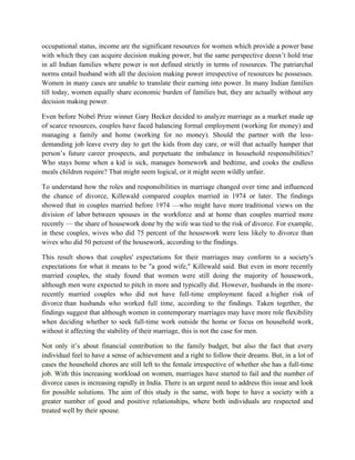occupational status, income are the significant resources for women which provide a power base
with which they can acquire decision making power, but the same perspective doesn’t hold true
in all Indian families where power is not defined strictly in terms of resources. The patriarchal
norms entail husband with all the decision making power irrespective of resources he possesses.
Women in many cases are unable to translate their earning into power. In many Indian families
till today, women equally share economic burden of families but, they are actually without any
decision making power.
Even before Nobel Prize winner Gary Becker decided to analyze marriage as a market made up
of scarce resources, couples have faced balancing formal employment (working for money) and
managing a family and home (working for no money). Should the partner with the less-
demanding job leave every day to get the kids from day care, or will that actually hamper that
person’s future career prospects, and perpetuate the imbalance in household responsibilities?
Who stays home when a kid is sick, manages homework and bedtime, and cooks the endless
meals children require? That might seem logical, or it might seem wildly unfair.
To understand how the roles and responsibilities in marriage changed over time and influenced
the chance of divorce, Killewald compared couples married in 1974 or later. The findings
showed that in couples married before 1974 —who might have more traditional views on the
division of labor between spouses in the workforce and at home than couples married more
recently — the share of housework done by the wife was tied to the risk of divorce. For example,
in these couples, wives who did 75 percent of the housework were less likely to divorce than
wives who did 50 percent of the housework, according to the findings.
This result shows that couples' expectations for their marriages may conform to a society's
expectations for what it means to be "a good wife," Killewald said. But even in more recently
married couples, the study found that women were still doing the majority of housework,
although men were expected to pitch in more and typically did. However, husbands in the more-
recently married couples who did not have full-time employment faced a higher risk of
divorce than husbands who worked full time, according to the findings. Taken together, the
findings suggest that although women in contemporary marriages may have more role flexibility
when deciding whether to seek full-time work outside the home or focus on household work,
without it affecting the stability of their marriage, this is not the case for men.
Not only it’s about financial contribution to the family budget, but also the fact that every
individual feel to have a sense of achievement and a right to follow their dreams. But, in a lot of
cases the household chores are still left to the female irrespective of whether she has a full-time
job. With this increasing workload on women, marriages have started to fail and the number of
divorce cases is increasing rapidly in India. There is an urgent need to address this issue and look
for possible solutions. The aim of this study is the same, with hope to have a society with a
greater number of good and positive relationships, where both individuals are respected and
treated well by their spouse.
 