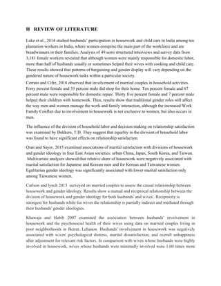 II REVIEW OF LITERATURE
Luke et al., 2014 studied husbands’ participation in housework and child care in India among tea
plantation workers in India, where women comprise the main part of the workforce and are
breadwinners in their families. Analysis of 49 semi structured interviews and survey data from
3,181 female workers revealed that although women were mainly responsible for domestic labor,
more than half of husbands usually or sometimes helped their wives with cooking and child care.
These results showed that patterns of bargaining and gender display will vary depending on the
gendered nature of housework tasks within a particular society.
Cerrato and Cifre, 2018 observed that involvement of married couples in household activities.
Forty percent female and 33 percent male did shop for their home. Ten percent female and 67
percent male were responsible for domestic repair. Thirty five percent female and 7 percent male
helped their children with homework. Thus, results show that traditional gender roles still affect
the way men and women manage the work and family interaction, although the increased Work
Family Conflict due to involvement in housework is not exclusive to women, but also occurs in
men.
The influence of the division of household labor and decision making on relationship satisfaction
was examined by Dekkers, T.D. They suggest that equality in the division of household labor
was found to have significant effects on relationship satisfaction.
Qian and Sayer, 2015 examined associations of marital satisfaction with divisions of housework
and gender ideology in four East Asian societies: urban China, Japan, South Korea, and Taiwan.
Multivariate analyses showed that relative share of housework were negatively associated with
marital satisfaction for Japanese and Korean men and for Korean and Taiwanese women.
Egalitarian gender ideology was significantly associated with lower marital satisfaction only
among Taiwanese women.
Carlson and lynch 2013 surveyed on married couples to assess the causal relationship between
housework and gender ideology. Results show a mutual and reciprocal relationship between the
division of housework and gender ideology for both husbands' and wives'. Reciprocity is
strongest for husbands while for wives the relationship is partially indirect and mediated through
their husbands' gender ideologies.
Khawaja and Habib 2007 examined the association between husbands' involvement in
housework and the psychosocial health of their wives using data on married couples living in
poor neighborhoods in Beirut, Lebanon. Husbands' involvement in housework was negatively
associated with wives' psychological distress, marital dissatisfaction, and overall unhappiness
after adjustment for relevant risk factors. In comparison with wives whose husbands were highly
involved in housework, wives whose husbands were minimally involved were 1.60 times more
 