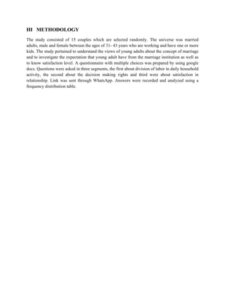 III METHODOLOGY
The study consisted of 15 couples which are selected randomly. The universe was married
adults, male and female between the ages of 31- 43 years who are working and have one or more
kids. The study pertained to understand the views of young adults about the concept of marriage
and to investigate the expectation that young adult have from the marriage institution as well as
to know satisfaction level. A questionnaire with multiple choices was prepared by using google
docs. Questions were asked in three segments, the first about division of labor in daily household
activity, the second about the decision making rights and third were about satisfaction in
relationship. Link was sent through WhatsApp. Answers were recorded and analyzed using a
frequency distribution table.
 