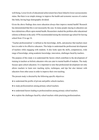 well-being. Lower levels of educational achievement have been linked to lower socioeconomic
status. But there is no simple strategy to improve the health and economic success of a nation
like India, having huge demographic dividend.
Given the above findings does more education always then improve mental health? Research
has demonstrated that this is not necessarily the case. In many people staying in education can
have deleterious effects upon mental health. Researchers studied the problem after educational
reforms in Britain in the early 1970s recommended raising the minimum age school for leaving
school from 15 to age 16.
‘Teacher professionalism’ is defined as the knowledge, skills, and practice that teachers must
have in order to be effective educators. This helps to understand the professional development
of teachers while engaging with students. It also looks upon the skills, competencies, wide
range of knowledge, string academic knowledge, innovation, challenges faced by teachers.
The purpose of this study is to understand the factors which contribute to the development of
training in teachers as holistic educators who can cater to mental health of students. The study
focuses upon school education. It is important to note that professional development not only
allows teachers to learn new teaching styles, techniques, and tips but also interact with
educators from other areas in order to improve their own teaching.
The present study is directed by the following specific objectives:
● to understand the profile of private and public schools teachers.
● to study professionalism among primary school teachers.
● to understand factors leading to professionalism among primary school teachers.
● to explore the challenges faced by school teachers while practicing professionalism.
 