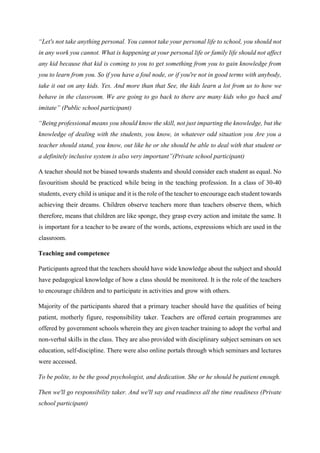 “Let's not take anything personal. You cannot take your personal life to school, you should not
in any work you cannot. What is happening at your personal life or family life should not affect
any kid because that kid is coming to you to get something from you to gain knowledge from
you to learn from you. So if you have a foul node, or if you're not in good terms with anybody,
take it out on any kids. Yes. And more than that See, the kids learn a lot from us to how we
behave in the classroom. We are going to go back to there are many kids who go back and
imitate” (Public school participant)
“Being professional means you should know the skill, not just imparting the knowledge, but the
knowledge of dealing with the students, you know, in whatever odd situation you Are you a
teacher should stand, you know, out like he or she should be able to deal with that student or
a definitely inclusive system is also very important”(Private school participant)
A teacher should not be biased towards students and should consider each student as equal. No
favouritism should be practiced while being in the teaching profession. In a class of 30-40
students, every child is unique and it is the role of the teacher to encourage each student towards
achieving their dreams. Children observe teachers more than teachers observe them, which
therefore, means that children are like sponge, they grasp every action and imitate the same. It
is important for a teacher to be aware of the words, actions, expressions which are used in the
classroom.
Teaching and competence
Participants agreed that the teachers should have wide knowledge about the subject and should
have pedagogical knowledge of how a class should be monitored. It is the role of the teachers
to encourage children and to participate in activities and grow with others.
Majority of the participants shared that a primary teacher should have the qualities of being
patient, motherly figure, responsibility taker. Teachers are offered certain programmes are
offered by government schools wherein they are given teacher training to adopt the verbal and
non-verbal skills in the class. They are also provided with disciplinary subject seminars on sex
education, self-discipline. There were also online portals through which seminars and lectures
were accessed.
To be polite, to be the good psychologist, and dedication. She or he should be patient enough.
Then we'll go responsibility taker. And we'll say and readiness all the time readiness (Private
school participant)
 