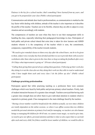 Patience is the key for a school teacher, that's something I have learned from my years, and
you got to be prepared for your class (Public school participant)
Communication and attitude does lead to professionalism, as communication is marked as the
key factor while dealing with children, attitude of the teacher is also important as it describes
the profile of the teacher. Teachers are to be flexible, wherein they are able to adjust to every
situation and act accordingly with students.
The competencies of teachers are seen when they have to use their management skills in
handling the class, especially inheriting their pedagogical knowledge in class. Participants of
both public and private school shared that extra time is taken for slow learners and ADHD
students wherein it is the competency of the teacher which is seen, the commitment,
compassion, responsibility of the teacher towards students.
“We used to give remedial classes to them every day after the school hours, one hr to be given
to them, subject wise everyday has been divided and then we use to provide them with excessive
worksheets other than what is given in the class then we keep on taking the feedback after every
10-15days what improvement is going on” (Private school participant)
“Calling them giving them special always asking them questions. Following up their work also
they doing it or not the class also are they doing their work are they able to read or understand
what I have taught them each and every class I do the follow up also” (Public school
participant)
Challenges practicing professionalism
Participants agreed that while practising teaching as a profession there were common
challenges which were faced by both public and private primary school teachers. Firstly, lack
of student interaction because of a a greater class strength. Teachers conveyed that having such
a greater class strength does not allow them to give individual attention to students which is
required at a primary grade. Class management is the main challenge faced by the teachers.
“Having a lower number would be beneficial for the children actually, see now times children
are totally dependent on the online sessions, so when it was offline session then too children
needed the personal attention at primary level and for managing, we teachers are also human
beings so managing 60 children for 40-45 min, we cannot create magic, we need to give time,
we need to give our efforts, personal attention and that is what we also expect that we can look
after each and every child. So if there would be lesser number of children, we would be able to
 