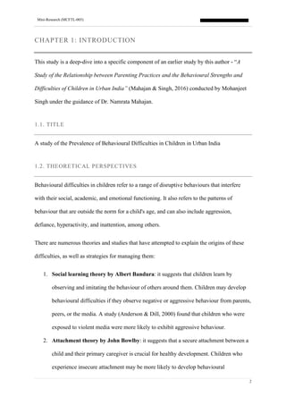Mini-Research (MCFTL-005)
2
CHAPTER 1: INTRODUCTION
This study is a deep-dive into a specific component of an earlier study by this author - “A
Study of the Relationship between Parenting Practices and the Behavioural Strengths and
Difficulties of Children in Urban India” (Mahajan & Singh, 2016) conducted by Mohanjeet
Singh under the guidance of Dr. Namrata Mahajan.
1.1. TITLE
A study of the Prevalence of Behavioural Difficulties in Children in Urban India
1.2. THEORETICAL PERSPECTIVES
Behavioural difficulties in children refer to a range of disruptive behaviours that interfere
with their social, academic, and emotional functioning. It also refers to the patterns of
behaviour that are outside the norm for a child's age, and can also include aggression,
defiance, hyperactivity, and inattention, among others.
There are numerous theories and studies that have attempted to explain the origins of these
difficulties, as well as strategies for managing them:
1. Social learning theory by Albert Bandura: it suggests that children learn by
observing and imitating the behaviour of others around them. Children may develop
behavioural difficulties if they observe negative or aggressive behaviour from parents,
peers, or the media. A study (Anderson & Dill, 2000) found that children who were
exposed to violent media were more likely to exhibit aggressive behaviour.
2. Attachment theory by John Bowlby: it suggests that a secure attachment between a
child and their primary caregiver is crucial for healthy development. Children who
experience insecure attachment may be more likely to develop behavioural
 