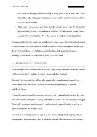 Mini-Research (MCFTL-005)
3
difficulties, such as aggression and anxiety. A study (Fox, Hane, & Pine, 2007) found
that children who had a secure attachment to their mothers were less likely to exhibit
externalizing behaviours.
3. Additionally, some studies suggest that genetics can play a role in the development of
behavioural difficulties. A study (Rhee & Waldman, 2002) found that genetic factors
accounted for approximately 60% of the variance in children's conduct problems.
It is important for parents, caregivers, and educators to be aware of these potential factors and
to provide support and intervention as needed to promote healthy development and prevent
the development of more severe behavioural difficulties. And, therefore, it becomes
necessary to understand the prevalence of behavioural difficulties.
1.3. STATEMENT OF THE PROBLEM
What is the prevalence of behavioural difficulties – specifically, emotional problems, conduct
problems, hyperactivity and peer problems – in urban Indian children?
Rationale: It is observed that children who appear to be clinically normal may still have
various behavioural difficulties. These difficulties may have their roots in different
underlying factors.
Compared with the critical importance of the topic to the everyday life of humans, there has
been little research on the topic focusing on the Indian scenario. The Indian context is unique.
The socially acceptable parenting practices and the socially acceptable child behaviour is
quite different from the Western world.
However, the few studies that have happened have been localised efforts, leaving open the
opportunity for meta-research as well as pan-India research. This mini-research should also
 