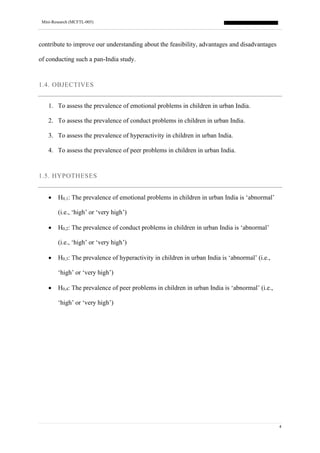 Mini-Research (MCFTL-005)
4
contribute to improve our understanding about the feasibility, advantages and disadvantages
of conducting such a pan-India study.
1.4. OBJECTIVES
1. To assess the prevalence of emotional problems in children in urban India.
2. To assess the prevalence of conduct problems in children in urban India.
3. To assess the prevalence of hyperactivity in children in urban India.
4. To assess the prevalence of peer problems in children in urban India.
1.5. HYPOTHESES
• H0,1: The prevalence of emotional problems in children in urban India is ‘abnormal’
(i.e., ‘high’ or ‘very high’)
• H0,2: The prevalence of conduct problems in children in urban India is ‘abnormal’
(i.e., ‘high’ or ‘very high’)
• H0,3: The prevalence of hyperactivity in children in urban India is ‘abnormal’ (i.e.,
‘high’ or ‘very high’)
• H0,4: The prevalence of peer problems in children in urban India is ‘abnormal’ (i.e.,
‘high’ or ‘very high’)
 