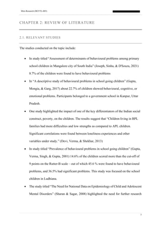 Mini-Research (MCFTL-005)
5
CHAPTER 2: REVIEW OF LITERATURE
2.1. RELEVANT STUDIES
The studies conducted on the topic include:
• In study titled “Assessment of determinants of behavioural problems among primary
school children in Mangalore city of South India” (Joseph, Sinha, & D'Souza, 2021)
8.7% of the children were found to have behavioural problems
• In “A descriptive study of behavioural problems in school going children” (Gupta,
Mongia, & Garg, 2017) about 22.7% of children showed behavioural, cognitive, or
emotional problems. Participants belonged to a government school in Kanpur, Uttar
Pradesh.
• One study highlighted the impact of one of the key differentiators of the Indian social
construct, poverty, on the children. The results suggest that “Children living in BPL
families had more difficulties and low strengths as compared to APL children.
Significant correlations were found between loneliness experiences and other
variables under study.” (Devi, Verma, & Shekhar, 2013)
• In study titled “Prevalence of behavioural problems in school going children” (Gupta,
Verma, Singh, & Gupta, 2001) 14.6% of the children scored more than the cut-off of
9 points on the Rutter-B scale – out of which 45.6 % were found to have behavioural
problems, and 36.5% had significant problems. This study was focused on the school
children in Ludhiana.
• The study titled “The Need for National Data on Epidemiology of Child and Adolescent
Mental Disorders” (Sharan & Sagar, 2008) highlighted the need for further research
 