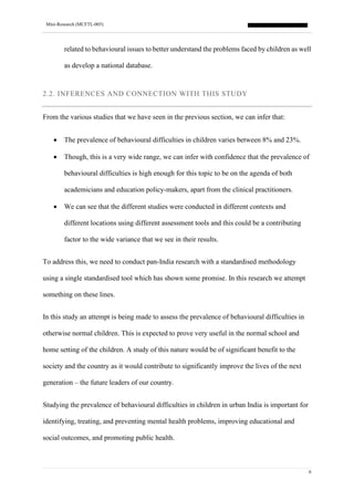 Mini-Research (MCFTL-005)
6
related to behavioural issues to better understand the problems faced by children as well
as develop a national database.
2.2. INFERENCES AND CONNECTION WITH THIS STUDY
From the various studies that we have seen in the previous section, we can infer that:
• The prevalence of behavioural difficulties in children varies between 8% and 23%.
• Though, this is a very wide range, we can infer with confidence that the prevalence of
behavioural difficulties is high enough for this topic to be on the agenda of both
academicians and education policy-makers, apart from the clinical practitioners.
• We can see that the different studies were conducted in different contexts and
different locations using different assessment tools and this could be a contributing
factor to the wide variance that we see in their results.
To address this, we need to conduct pan-India research with a standardised methodology
using a single standardised tool which has shown some promise. In this research we attempt
something on these lines.
In this study an attempt is being made to assess the prevalence of behavioural difficulties in
otherwise normal children. This is expected to prove very useful in the normal school and
home setting of the children. A study of this nature would be of significant benefit to the
society and the country as it would contribute to significantly improve the lives of the next
generation – the future leaders of our country.
Studying the prevalence of behavioural difficulties in children in urban India is important for
identifying, treating, and preventing mental health problems, improving educational and
social outcomes, and promoting public health.
 
