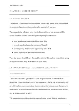 Mini-Research (MCFTL-005)
7
CHAPTER 3: METHODOLOGY
3.1. RESEARCH DESIGN
The project is a Quantitative Non-Interventional Research: the parents of the children filled
the inventory of questions, which was thereafter quantitatively analysed.
The research design is Ex-post facto, wherein data pertaining to four separate variables
(scales) have been collected for each subject using a single questionnaire:
• first, regarding the emotional problems of the child
• second, regarding the conduct problems of the child
• third, regarding the presence of hyperactivity in the child
• fourth, regarding the peer problems of the child
These four groups of variables are then used for statistical data analyses which help in testing
the hypotheses of this study. More details are given below.
3.2. SAMPLING PROCESS – SIZE, METHOD, LOCATION ETC.
UNIVERSE OF THE STUDY
All children between the age of 4 and 17 years of age, in all cities of India which are
classified as Urban, form the universe of this study except children who are not healthy and
are suffering from any serious medical situation or disability that may render them prone to
mental illness or an otherwise abnormal life. The abnormalities, if such cases were included,
may serve as extraneous variables.
This is quantitative non-interventional research where the parents filled the questionnaire.
 