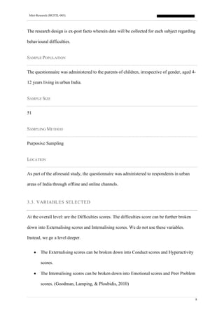 Mini-Research (MCFTL-005)
8
The research design is ex-post facto wherein data will be collected for each subject regarding
behavioural difficulties.
SAMPLE POPULATION
The questionnaire was administered to the parents of children, irrespective of gender, aged 4-
12 years living in urban India.
SAMPLE SIZE
51
SAMPLING METHOD
Purposive Sampling
LOCATION
As part of the aforesaid study, the questionnaire was administered to respondents in urban
areas of India through offline and online channels.
3.3. VARIABLES SELECTED
At the overall level: are the Difficulties scores. The difficulties score can be further broken
down into Externalising scores and Internalising scores. We do not use these variables.
Instead, we go a level deeper.
• The Externalising scores can be broken down into Conduct scores and Hyperactivity
scores.
• The Internalising scores can be broken down into Emotional scores and Peer Problem
scores. (Goodman, Lamping, & Ploubidis, 2010)
 