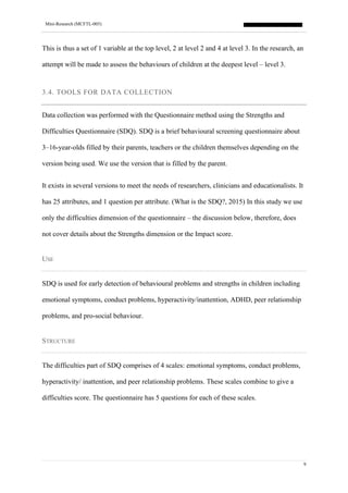 Mini-Research (MCFTL-005)
9
This is thus a set of 1 variable at the top level, 2 at level 2 and 4 at level 3. In the research, an
attempt will be made to assess the behaviours of children at the deepest level – level 3.
3.4. TOOLS FOR DATA COLLECTION
Data collection was performed with the Questionnaire method using the Strengths and
Difficulties Questionnaire (SDQ). SDQ is a brief behavioural screening questionnaire about
3–16-year-olds filled by their parents, teachers or the children themselves depending on the
version being used. We use the version that is filled by the parent.
It exists in several versions to meet the needs of researchers, clinicians and educationalists. It
has 25 attributes, and 1 question per attribute. (What is the SDQ?, 2015) In this study we use
only the difficulties dimension of the questionnaire – the discussion below, therefore, does
not cover details about the Strengths dimension or the Impact score.
USE
SDQ is used for early detection of behavioural problems and strengths in children including
emotional symptoms, conduct problems, hyperactivity/inattention, ADHD, peer relationship
problems, and pro-social behaviour.
STRUCTURE
The difficulties part of SDQ comprises of 4 scales: emotional symptoms, conduct problems,
hyperactivity/ inattention, and peer relationship problems. These scales combine to give a
difficulties score. The questionnaire has 5 questions for each of these scales.
 