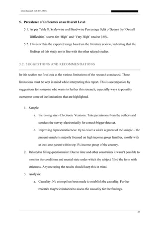 Mini-Research (MCFTL-005)
25
5. Prevalence of Difficulties at an Overall Level
5.1. As per Table 8: Scale-wise and Band-wise Percentage Split of Scores the ‘Overall
Difficulties’ scores for ‘High’ and ‘Very High’ total to 9.8%.
5.2. This is within the expected range based on the literature review, indicating that the
findings of this study are in line with the other related studies.
5.2. SUGGESTIONS AND RECOMMENDATIONS
In this section we first look at the various limitations of the research conducted. These
limitations must be kept in mind while interpreting this report. This is accompanied by
suggestions for someone who wants to further this research, especially ways to possibly
overcome some of the limitations that are highlighted.
1. Sample:
a. Increasing size - Electronic Versions: Take permission from the authors and
conduct the survey electronically for a much bigger data set.
b. Improving representativeness: try to cover a wider segment of the sample – the
present sample is majorly focused on high income group families, mostly with
at least one parent within top 1% income group of the country.
2. Related to filling questionnaire: Due to time and other constraints it wasn’t possible to
monitor the conditions and mental state under which the subject filled the form with
strictness. Anyone using the results should keep this in mind.
3. Analysis:
a. Causality: No attempt has been made to establish the causality. Further
research maybe conducted to assess the causality for the findings.
 