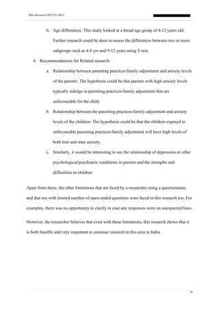 Mini-Research (MCFTL-005)
26
b. Age differences: This study looked at a broad age group of 4-12 years old.
Further research could be done to assess the differences between two or more
subgroups such as 4-8 yrs and 9-12 years using T-test.
4. Recommendations for Related research:
a. Relationship between parenting practices/family adjustment and anxiety levels
of the parents: The hypothesis could be that parents with high anxiety levels
typically indulge in parenting practices/family adjustment that are
unfavourable for the child.
b. Relationship between the parenting practices/family adjustment and anxiety
levels of the children: The hypothesis could be that the children exposed to
unfavourable parenting practices/family adjustment will have high levels of
both trait and state anxiety.
c. Similarly, it would be interesting to see the relationship of depression or other
psychological/psychiatric conditions in parents and the strengths and
difficulties in children
Apart from these, the other limitations that are faced by a researcher using a questionnaire,
and that too with limited number of open-ended questions were faced in this research too. For
examples, there was no opportunity to clarify in case any responses were on unexpected lines.
However, the researcher believes that even with these limitations, this research shows that it
is both feasible and very important to continue research in this area in India.
 