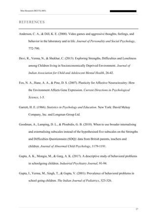 Mini-Research (MCFTL-005)
27
REFERENCES
Anderson, C. A., & Dill, K. E. (2000). Video games and aggressive thoughts, feelings, and
behavior in the laboratory and in life. Journal of Personality and Social Psychology,
772-790.
Devi, R., Verma, N., & Shekhar, C. (2013). Exploring Strengths, Difficulties and Loneliness
among Children living in Socioeconomically Deprived Environment. Journal of
Indian Association for Child and Adolescent Mental Health, 26-42.
Fox, N. A., Hane, A. A., & Pine, D. S. (2007). Plasticity for Affective Neurocircuitry: How
the Environment Affects Gene Expression. Current Directions in Psychological
Science, 1-5.
Garrett, H. E. (1966). Statistics in Psychology and Education. New York: David Mckay
Company, Inc. and Longman Group Ltd.
Goodman, A., Lamping, D. L., & Ploubidis, G. B. (2010). When to use broader internalising
and externalising subscales instead of the hypothesised five subscales on the Strengths
and Difficulties Questionnaire (SDQ): data from British parents, teachers and
children. Journal of Abnormal Child Psychology, 1179-1191.
Gupta, A. K., Mongia, M., & Garg, A. K. (2017). A descriptive study of behavioral problems
in schoolgoing children. Industrial Psychiatry Journal, 91-94.
Gupta, I., Verma, M., Singh, T., & Gupta, V. (2001). Prevalence of behavioral problems in
school going children. The Indian Journal of Pediatrics, 323-326.
 