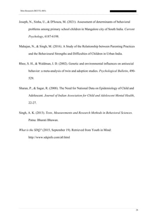Mini-Research (MCFTL-005)
28
Joseph, N., Sinha, U., & D'Souza, M. (2021). Assessment of determinants of behavioral
problems among primary school children in Mangalore city of South India. Current
Psychology, 6187-6198.
Mahajan, N., & Singh, M. (2016). A Study of the Relationship between Parenting Practices
and the Behavioural Strengths and Difficulties of Children in Urban India.
Rhee, S. H., & Waldman, I. D. (2002). Genetic and environmental influences on antisocial
behavior: a meta-analysis of twin and adoption studies. Psychological Bulletin, 490-
529.
Sharan, P., & Sagar, R. (2008). The Need for National Data on Epidemiology of Child and
Adolescent. Journal of Indian Association for Child and Adolescent Mental Health,
22-27.
Singh, A. K. (2013). Tests, Measurements and Research Methods in Behavioral Sciences.
Patna: Bharati Bhawan.
What is the SDQ? (2015, September 19). Retrieved from Youth in Mind:
http://www.sdqinfo.com/a0.html
 