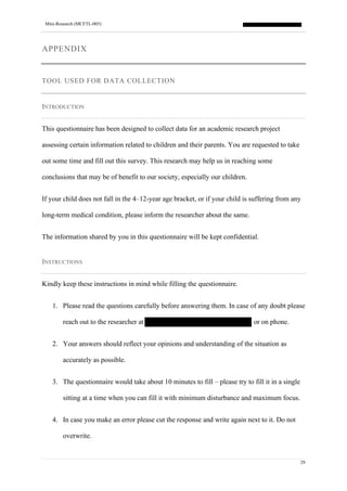 Mini-Research (MCFTL-005)
29
APPENDIX
TOOL USED FOR DATA COLLECTION
INTRODUCTION
This questionnaire has been designed to collect data for an academic research project
assessing certain information related to children and their parents. You are requested to take
out some time and fill out this survey. This research may help us in reaching some
conclusions that may be of benefit to our society, especially our children.
If your child does not fall in the 4–12-year age bracket, or if your child is suffering from any
long-term medical condition, please inform the researcher about the same.
The information shared by you in this questionnaire will be kept confidential.
INSTRUCTIONS
Kindly keep these instructions in mind while filling the questionnaire.
1. Please read the questions carefully before answering them. In case of any doubt please
reach out to the researcher at or on phone.
2. Your answers should reflect your opinions and understanding of the situation as
accurately as possible.
3. The questionnaire would take about 10 minutes to fill – please try to fill it in a single
sitting at a time when you can fill it with minimum disturbance and maximum focus.
4. In case you make an error please cut the response and write again next to it. Do not
overwrite.
 