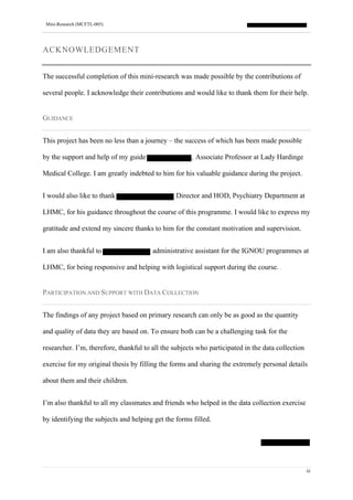 Mini-Research (MCFTL-005)
iii
ACKNOWLEDGEMENT
The successful completion of this mini-research was made possible by the contributions of
several people. I acknowledge their contributions and would like to thank them for their help.
GUIDANCE
This project has been no less than a journey – the success of which has been made possible
by the support and help of my guide , Associate Professor at Lady Hardinge
Medical College. I am greatly indebted to him for his valuable guidance during the project.
I would also like to thank Director and HOD, Psychiatry Department at
LHMC, for his guidance throughout the course of this programme. I would like to express my
gratitude and extend my sincere thanks to him for the constant motivation and supervision.
I am also thankful to administrative assistant for the IGNOU programmes at
LHMC, for being responsive and helping with logistical support during the course.
PARTICIPATION AND SUPPORT WITH DATA COLLECTION
The findings of any project based on primary research can only be as good as the quantity
and quality of data they are based on. To ensure both can be a challenging task for the
researcher. I’m, therefore, thankful to all the subjects who participated in the data collection
exercise for my original thesis by filling the forms and sharing the extremely personal details
about them and their children.
I’m also thankful to all my classmates and friends who helped in the data collection exercise
by identifying the subjects and helping get the forms filled.
 