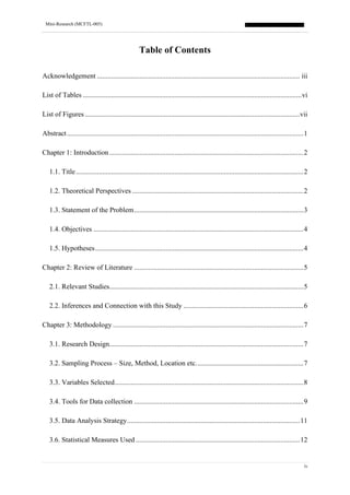 Mini-Research (MCFTL-005)
iv
Table of Contents
Acknowledgement ................................................................................................................... iii
List of Tables ............................................................................................................................vi
List of Figures..........................................................................................................................vii
Abstract......................................................................................................................................1
Chapter 1: Introduction..............................................................................................................2
1.1. Title.................................................................................................................................2
1.2. Theoretical Perspectives .................................................................................................2
1.3. Statement of the Problem................................................................................................3
1.4. Objectives .......................................................................................................................4
1.5. Hypotheses......................................................................................................................4
Chapter 2: Review of Literature ................................................................................................5
2.1. Relevant Studies..............................................................................................................5
2.2. Inferences and Connection with this Study ....................................................................6
Chapter 3: Methodology ............................................................................................................7
3.1. Research Design..............................................................................................................7
3.2. Sampling Process – Size, Method, Location etc.............................................................7
3.3. Variables Selected...........................................................................................................8
3.4. Tools for Data collection ................................................................................................9
3.5. Data Analysis Strategy..................................................................................................11
3.6. Statistical Measures Used .............................................................................................12
 