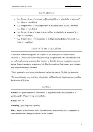 Mini-Research Proposal (MCFTL-005)
5
HYPOTHESIS
• H0,1: The prevalence of emotional problems in children in urban India is ‘abnormal’
(i.e., ‘high’ or ‘very high’)
• H0,2: The prevalence of conduct problems in children in urban India is ‘abnormal’
(i.e., ‘high’ or ‘very high’)
• H0,3: The prevalence of hyperactivity in children in urban India is ‘abnormal’ (i.e.,
‘high’ or ‘very high’)
• H0,4: The prevalence of peer problems in children in urban India is ‘abnormal’ (i.e.,
‘high’ or ‘very high’)
UNIVERSE OF THE STUDY
All children between the age of 4 and 17 years of age, in all cities of India which are
classified as Urban, form the universe of this study except children who are not healthy and
are suffering from any serious medical situation or disability that may render them prone to
mental illness or an otherwise abnormal life. The abnormalities, if such cases were included,
may serve as extraneous variables.
This is quantitative non-interventional research where the parents filled the questionnaire.
The research design is ex-post facto wherein data will be collected for each subject regarding
behavioural difficulties.
SAMPLE
Sample: The questionnaire was administered to the parents of children, irrespective of
gender, aged 4-17 years living in urban India.
Sample size: 30
Sampling Type: Purposive Sampling
Place: As part of the aforesaid study, the questionnaire was administered to respondents in
urban areas of India through offline and online channels.
 
