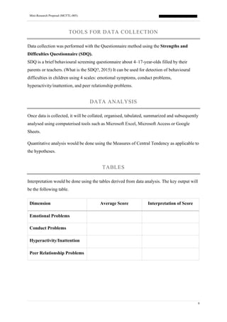 Mini-Research Proposal (MCFTL-005)
6
TOOLS FOR DATA COLLECTION
Data collection was performed with the Questionnaire method using the Strengths and
Difficulties Questionnaire (SDQ).
SDQ is a brief behavioural screening questionnaire about 4–17-year-olds filled by their
parents or teachers. (What is the SDQ?, 2015) It can be used for detection of behavioural
difficulties in children using 4 scales: emotional symptoms, conduct problems,
hyperactivity/inattention, and peer relationship problems.
DATA ANALYSIS
Once data is collected, it will be collated, organised, tabulated, summarized and subsequently
analysed using computerised tools such as Microsoft Excel, Microsoft Access or Google
Sheets.
Quantitative analysis would be done using the Measures of Central Tendency as applicable to
the hypotheses.
TABLES
Interpretation would be done using the tables derived from data analysis. The key output will
be the following table.
Dimension Average Score Interpretation of Score
Emotional Problems
Conduct Problems
Hyperactivity/Inattention
Peer Relationship Problems
 