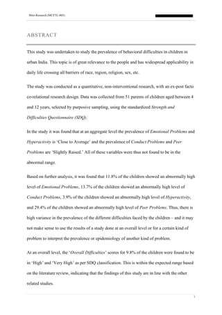 Mini-Research (MCFTL-005)
1
ABSTRACT
This study was undertaken to study the prevalence of behavioral difficulties in children in
urban India. This topic is of great relevance to the people and has widespread applicability in
daily life crossing all barriers of race, region, religion, sex, etc.
The study was conducted as a quantitative, non-interventional research, with an ex-post facto
co-relational research design. Data was collected from 51 parents of children aged between 4
and 12 years, selected by purposive sampling, using the standardized Strength and
Difficulties Questionnaire (SDQ).
In the study it was found that at an aggregate level the prevalence of Emotional Problems and
Hyperactivity is ‘Close to Average’ and the prevalence of Conduct Problems and Peer
Problems are ‘Slightly Raised.’ All of these variables were thus not found to be in the
abnormal range.
Based on further analysis, it was found that 11.8% of the children showed an abnormally high
level of Emotional Problems, 13.7% of the children showed an abnormally high level of
Conduct Problems, 3.9% of the children showed an abnormally high level of Hyperactivity,
and 29.4% of the children showed an abnormally high level of Peer Problems. Thus, there is
high variance in the prevalence of the different difficulties faced by the children – and it may
not make sense to use the results of a study done at an overall level or for a certain kind of
problem to interpret the prevalence or epidemiology of another kind of problem.
At an overall level, the ‘Overall Difficulties’ scores for 9.8% of the children were found to be
in ‘High’ and ‘Very High’ as per SDQ classification. This is within the expected range based
on the literature review, indicating that the findings of this study are in line with the other
related studies.
 