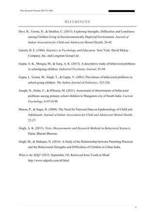 Mini-Research Proposal (MCFTL-005)
8
REFERENCES
Devi, R., Verma, N., & Shekhar, C. (2013). Exploring Strengths, Difficulties and Loneliness
among Children living in Socioeconomically Deprived Environment. Journal of
Indian Association for Child and Adolescent Mental Health, 26-42.
Garrett, H. E. (1966). Statistics in Psychology and Education. New York: David Mckay
Company, Inc. and Longman Group Ltd.
Gupta, A. K., Mongia, M., & Garg, A. K. (2017). A descriptive study of behavioral problems
in schoolgoing children. Industrial Psychiatry Journal, 91-94.
Gupta, I., Verma, M., Singh, T., & Gupta, V. (2001). Prevalence of behavioral problems in
school going children. The Indian Journal of Pediatrics, 323-326.
Joseph, N., Sinha, U., & D'Souza, M. (2021). Assessment of determinants of behavioral
problems among primary school children in Mangalore city of South India. Current
Psychology, 6187-6198.
Sharan, P., & Sagar, R. (2008). The Need for National Data on Epidemiology of Child and
Adolescent. Journal of Indian Association for Child and Adolescent Mental Health,
22-27.
Singh, A. K. (2013). Tests, Measurements and Research Methods in Behavioral Sciences.
Patna: Bharati Bhawan.
Singh, M., & Mahajan, N. (2016). A Study of the Relationship between Parenting Practices
and the Behavioural Strengths and Difficulties of Children in Urban India.
What is the SDQ? (2015, September 19). Retrieved from Youth in Mind:
http://www.sdqinfo.com/a0.html
 