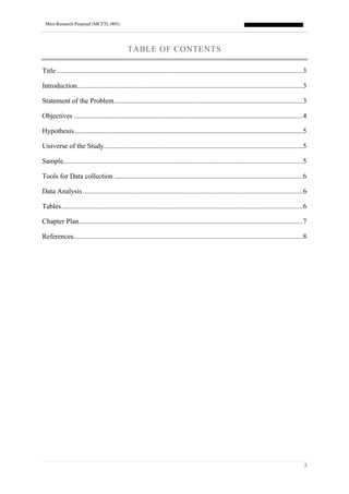 Mini-Research Proposal (MCFTL-005)
2
TABLE OF CONTENTS
Title............................................................................................................................................3
Introduction................................................................................................................................3
Statement of the Problem...........................................................................................................3
Objectives ..................................................................................................................................4
Hypothesis..................................................................................................................................5
Universe of the Study.................................................................................................................5
Sample........................................................................................................................................5
Tools for Data collection ...........................................................................................................6
Data Analysis.............................................................................................................................6
Tables.........................................................................................................................................6
Chapter Plan...............................................................................................................................7
References..................................................................................................................................8
 