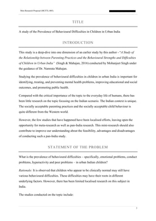 Mini-Research Proposal (MCFTL-005)
3
TITLE
A study of the Prevalence of Behavioural Difficulties in Children in Urban India
INTRODUCTION
This study is a deep-dive into one dimension of an earlier study by this author - “A Study of
the Relationship between Parenting Practices and the Behavioural Strengths and Difficulties
of Children in Urban India” (Singh & Mahajan, 2016) conducted by Mohanjeet Singh under
the guidance of Dr. Namrata Mahajan.
Studying the prevalence of behavioural difficulties in children in urban India is important for
identifying, treating, and preventing mental health problems, improving educational and social
outcomes, and promoting public health.
Compared with the critical importance of the topic to the everyday life of humans, there has
been little research on the topic focusing on the Indian scenario. The Indian context is unique.
The socially acceptable parenting practices and the socially acceptable child behaviour is
quite different from the Western world.
However, the few studies that have happened have been localised efforts, leaving open the
opportunity for meta-research as well as pan-India research. This mini-research should also
contribute to improve our understanding about the feasibility, advantages and disadvantages
of conducting such a pan-India study.
STATEMENT OF THE PROBLEM
What is the prevalence of behavioural difficulties – specifically, emotional problems, conduct
problems, hyperactivity and peer problems – in urban Indian children?
Rationale: It is observed that children who appear to be clinically normal may still have
various behavioural difficulties. These difficulties may have their roots in different
underlying factors. However, there has been limited localised research on this subject in
India.
The studies conducted on the topic include:
 
