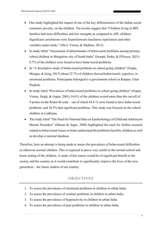 Mini-Research Proposal (MCFTL-005)
4
• One study highlighted the impact of one of the key differentiators of the Indian social
construct, poverty, on the children. The results suggest that “Children living in BPL
families had more difficulties and low strengths as compared to APL children.
Significant correlations were found between loneliness experiences and other
variables under study.” (Devi, Verma, & Shekhar, 2013)
• In study titled “Assessment of determinants of behavioural problems among primary
school children in Mangalore city of South India” (Joseph, Sinha, & D'Souza, 2021)
8.7% of the children were found to have behavioural problems
• In “A descriptive study of behavioural problems in school going children” (Gupta,
Mongia, & Garg, 2017) about 22.7% of children showed behavioural, cognitive, or
emotional problems. Participants belonged to a government school in Kanpur, Uttar
Pradesh.
• In study titled “Prevalence of behavioural problems in school going children” (Gupta,
Verma, Singh, & Gupta, 2001) 14.6% of the children scored more than the cut-off of
9 points on the Rutter-B scale – out of which 45.6 % were found to have behavioural
problems, and 36.5% had significant problems. This study was focused on the school
children in Ludhiana.
• The study titled “The Need for National Data on Epidemiology of Child and Adolescent
Mental Disorders” (Sharan & Sagar, 2008) highlighted the need for further research
related to behavioural issues to better understand the problems faced by children as well
as develop a national database.
Therefore, here an attempt is being made to assess the prevalence of behavioural difficulties
in otherwise normal children. This is expected to prove very useful in the normal school and
home setting of the children. A study of this nature would be of significant benefit to the
society and the country as it would contribute to significantly improve the lives of the next
generation – the future leaders of our country.
OBJECTIVES
1. To assess the prevalence of emotional problems in children in urban India.
2. To assess the prevalence of conduct problems in children in urban India.
3. To assess the prevalence of hyperactivity in children in urban India.
4. To assess the prevalence of peer problems in children in urban India.
 