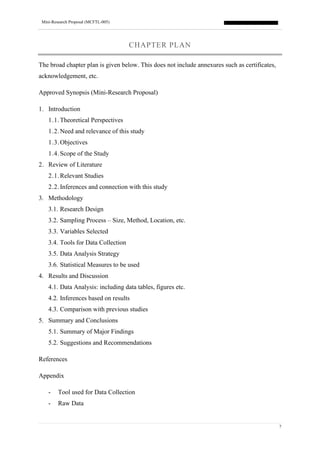 Mini-Research Proposal (MCFTL-005)
7
CHAPTER PLAN
The broad chapter plan is given below. This does not include annexures such as certificates,
acknowledgement, etc.
Approved Synopsis (Mini-Research Proposal)
1. Introduction
1.1.Theoretical Perspectives
1.2.Need and relevance of this study
1.3.Objectives
1.4.Scope of the Study
2. Review of Literature
2.1.Relevant Studies
2.2.Inferences and connection with this study
3. Methodology
3.1. Research Design
3.2. Sampling Process – Size, Method, Location, etc.
3.3. Variables Selected
3.4. Tools for Data Collection
3.5. Data Analysis Strategy
3.6. Statistical Measures to be used
4. Results and Discussion
4.1. Data Analysis: including data tables, figures etc.
4.2. Inferences based on results
4.3. Comparison with previous studies
5. Summary and Conclusions
5.1. Summary of Major Findings
5.2. Suggestions and Recommendations
References
Appendix
- Tool used for Data Collection
- Raw Data
 
