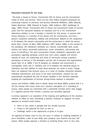 Theoretical framework for the study
This study is based on Person- Environment (PE) Fit theory and the transactional
model of stress and burnout. These are the most widely accepted frameworks for
conducting research on job-stress and burnout (Brewer& McMahan, 2004; Edwards,
Caplan &Harrison, 1998; Edwards & Cooper, 1990; Kokkinos, 2007; Spielberger &
Vagg, `1999). Person- Environment (PE) Fit theory and transactional model of burnout
assert that the interaction between an individual and his or her environment
determines whether or not a situation is stressful for that person. It assumes that
human behaviour is a function of the person and the environment, and that a
person’s vocational satisfaction, stability and achievement depend on the congruence
or fit between the person’s personality and the environment in which the person
works (Herr, Cramer, & Niles, 2004; Kokkinos, 2007; Salami, 2006). In the context of
the workplace, the individual’s attributes are: interest, transferrable skills, career
motives and values, personality preferences, career orientations, self-concept and
sense of self-efficacy. The work environment include: individual’s expectations and
perceptions regarding workload, control over one’s work, tangible and intrinsic
rewards of work, the relationship and sense of community among co-workers,
perceptions of fairness in the workplace and the role of personal and organizational
values (Herr et al, 2004). If the fit between an individual and environment is
incompatible, stress sets in. Similarly, lack of fit between the demands placed on
individuals and their abilities to meet those demands can result in stress. Though
there are evidences that burnout occurs as a result of complex interaction between
individual characteristics and issues in the work environment, research has not
systematically considered the role of person variables in this direction especially
studying the manifestation of burnout among female teachers in education.
Lazarus and Folkman (1984) cited in Wood, Wood and Boyd (2005) contend that it is
not the stressor that causes stress but a person’s perception of it. According to
Lazarus, when people are confronted with a potentially stressful event, they engage
in a cognitive process that involves a primary and secondary appraisal.
A primary appraisal is an evaluation of the meaning and significance of the situation-
whether its effect on one’s well-being is positive, irrelevant or negative. An event
appraisal as stressful could involve:
 Harm or loss, which is damage that has already occurred.
 Threat or the potential for harm or loss or
 Challenge, which is the opportunity to grow or to gain.
An appraisal of threat, harm or loss can occur in relation to anything important to
you-a friendship, a part of your body, your property, your finances and your self
esteem. When people appraise a situation as involving threat, harm or loss, they
 