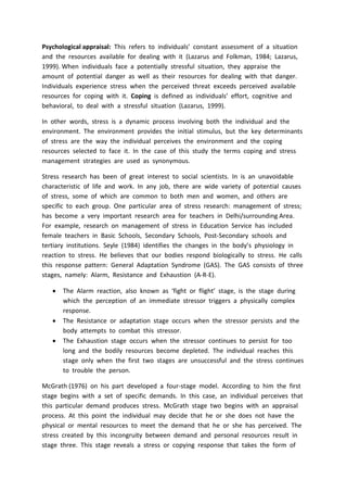 Psychological appraisal: This refers to individuals’ constant assessment of a situation
and the resources available for dealing with it (Lazarus and Folkman, 1984; Lazarus,
1999). When individuals face a potentially stressful situation, they appraise the
amount of potential danger as well as their resources for dealing with that danger.
Individuals experience stress when the perceived threat exceeds perceived available
resources for coping with it. Coping is defined as individuals’ effort, cognitive and
behavioral, to deal with a stressful situation (Lazarus, 1999).
In other words, stress is a dynamic process involving both the individual and the
environment. The environment provides the initial stimulus, but the key determinants
of stress are the way the individual perceives the environment and the coping
resources selected to face it. In the case of this study the terms coping and stress
management strategies are used as synonymous.
Stress research has been of great interest to social scientists. In is an unavoidable
characteristic of life and work. In any job, there are wide variety of potential causes
of stress, some of which are common to both men and women, and others are
specific to each group. One particular area of stress research: management of stress;
has become a very important research area for teachers in Delhi/surrounding Area.
For example, research on management of stress in Education Service has included
female teachers in Basic Schools, Secondary Schools, Post-Secondary schools and
tertiary institutions. Seyle (1984) identifies the changes in the body’s physiology in
reaction to stress. He believes that our bodies respond biologically to stress. He calls
this response pattern: General Adaptation Syndrome (GAS). The GAS consists of three
stages, namely: Alarm, Resistance and Exhaustion (A-R-E).
 The Alarm reaction, also known as ‘fight or flight’ stage, is the stage during
which the perception of an immediate stressor triggers a physically complex
response.
 The Resistance or adaptation stage occurs when the stressor persists and the
body attempts to combat this stressor.
 The Exhaustion stage occurs when the stressor continues to persist for too
long and the bodily resources become depleted. The individual reaches this
stage only when the first two stages are unsuccessful and the stress continues
to trouble the person.
McGrath (1976) on his part developed a four-stage model. According to him the first
stage begins with a set of specific demands. In this case, an individual perceives that
this particular demand produces stress. McGrath stage two begins with an appraisal
process. At this point the individual may decide that he or she does not have the
physical or mental resources to meet the demand that he or she has perceived. The
stress created by this incongruity between demand and personal resources result in
stage three. This stage reveals a stress or copying response that takes the form of
 