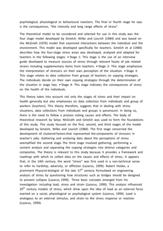 psychological, physiological or behavioural reactions. The final or fourth stage he says
is the consequences, “the intensity and long range effects of stress”.
The theoretical model to be considered and selected for use in this study was the
four stage model developed by Gmelch, Wilke and Lourich (1984) and was based on
the McGrath (1976) model that examined interactions between the individual and the
environment. This model was developed specifically for teachers. Gmelch et al (1984)
describes how the four-stage stress areas was developed, analyzed and adapted for
teachers in the following stages: • Stage 1: This stage is the use of an interview
guide developed to measure sources of stress through relevant facets of job related
strains including supplementary items from teachers. • Stage 2: This stage emphasizes
the interpretation of stressors on their own perception of the situation. • Stage 3:
This stage relates to data collection from groups of teachers on copying strategies.
The individuals decide on their own copying strategies through the determination of
the situation in stage two. • Stage 4: This stage indicates the consequences of stress
on the health of the individuals.
This theory takes into account not only the stages of stress and their impact on
health generally but also emphasizes on data collection from individuals and group of
workers (teachers). This theory therefore, suggests that in dealing with stress
situations, data collections from individuals and groups is paramount. In doing so,
there is the need to follow a process noting causes and effects. The body of
theoretical research by Selye, McGrath and Gmelch was used to form the foundations
of this study. This study focused on the first, second, and third stages of the model
developed by Gmelch, Wilke and Lourich (1984). The first stage concerned the
development of clustered factors that represented the components of stressors in
teacher’s jobs. Gathering and analysing data about the perceptions of stress
exemplified the second stage. The third stage involved gathering, performing a
content analysis and separating the copying strategies into distinct categories and
composites. The theory is relevant to this study because it provides a framework and
roadmap with which to collect data on the causes and effects of stress. It appears
that, in the 14th century, the word “stress” was first used in a non-technical sense
to refer to hardship, adversity, or affliction (Lazarus, 1999). Robert Hooke, a
prominent Physicist-biologist of the late 17th
century formulated an engineering
analysis of stress by questioning how structures such as bridges should be designed
to prevent collapse (Lazarus, 1999). Three basic concepts emerged from his
investigation: including load, stress and strain (Lazarus, 1999). This analysis influenced
20th
century models of stress, which drew upon the idea of load as an external force
exerted on a social, physiological or psychological system (Lazarus, 1999). Load is
analogous to an external stimulus, and strain to the stress response or reaction
(Lazarus, 1999).
 